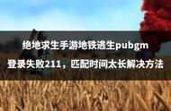 绝地求生手游地铁逃生pubgm登录失败211，匹配时间太长解决方法